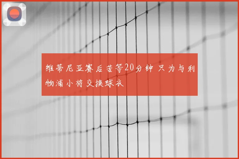 维蒂尼亚赛后苦等20分钟 只为与利物浦小将交换球衣