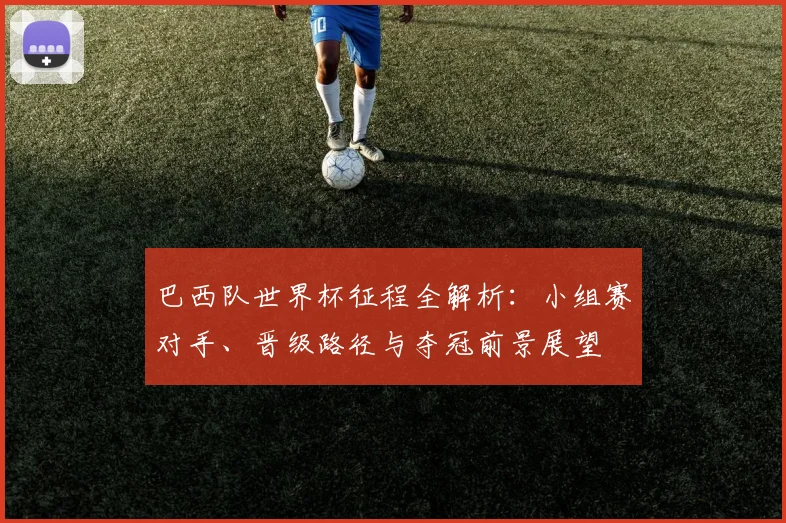巴西队世界杯征程全解析：小组赛对手、晋级路径与夺冠前景展望