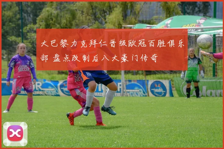 大巴黎力克拜仁晋级欧冠百胜俱乐部 盘点改制后八大豪门传奇
