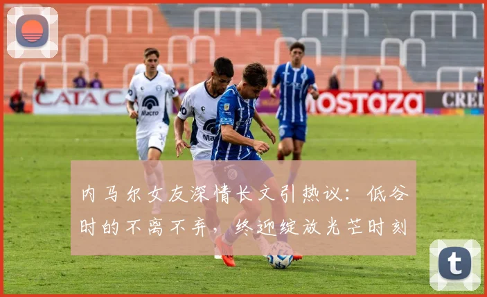 内马尔女友深情长文引热议:低谷时的不离不弃,终迎绽放光芒时刻