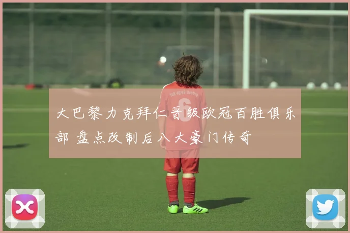 大巴黎力克拜仁晋级欧冠百胜俱乐部 盘点改制后八大豪门传奇