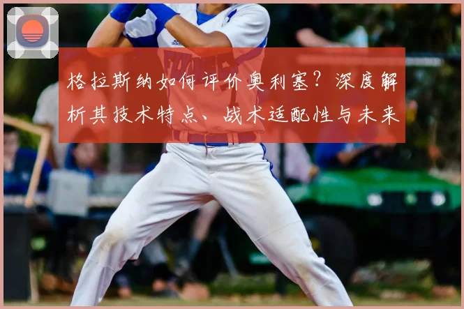 格拉斯纳如何评价奥利塞？深度解析其技术特点、战术适配性与未来潜力上限